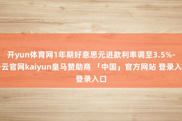 开yun体育网1年期好意思元进款利率调至3.5%-开云官网kaiyun皇马赞助商 「中国」官方网站 登录入口