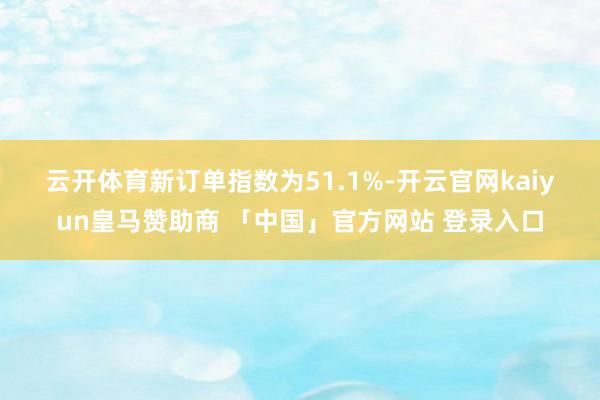云开体育　　新订单指数为51.1%-开云官网kaiyun皇马赞助商 「中国」官方网站 登录入口