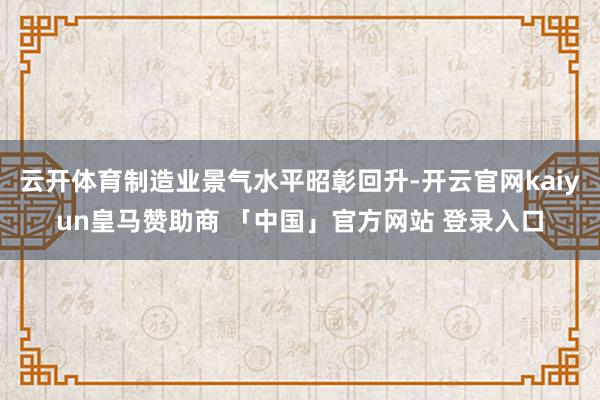 云开体育制造业景气水平昭彰回升-开云官网kaiyun皇马赞助商 「中国」官方网站 登录入口