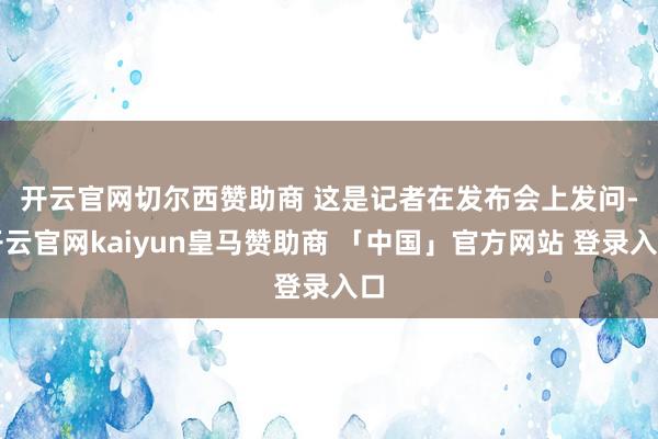 开云官网切尔西赞助商 　　这是记者在发布会上发问-开云官网kaiyun皇马赞助商 「中国」官方网站 登录入口