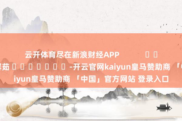 云开体育尽在新浪财经APP            						株连裁剪：王馨茹 							-开云官网kaiyun皇马赞助商 「中国」官方网站 登录入口