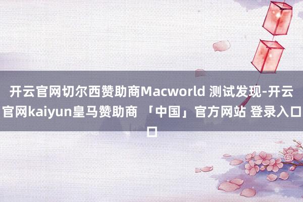 开云官网切尔西赞助商Macworld 测试发现-开云官网kaiyun皇马赞助商 「中国」官方网站 登录入口