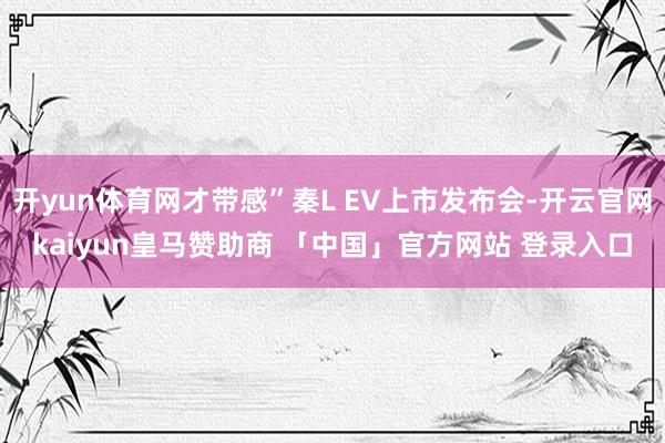 开yun体育网才带感”秦L EV上市发布会-开云官网kaiyun皇马赞助商 「中国」官方网站 登录入口