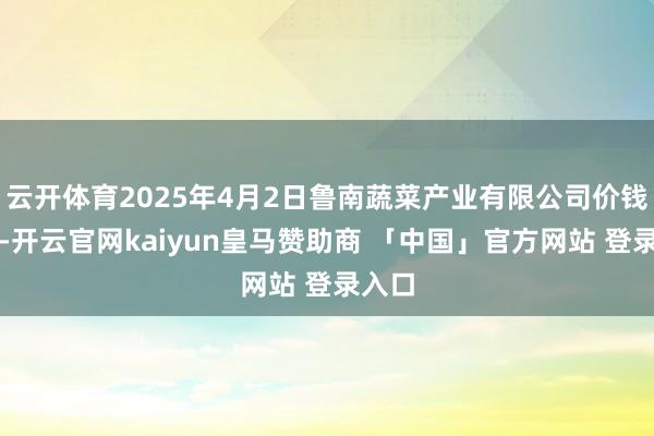 云开体育2025年4月2日鲁南蔬菜产业有限公司价钱行情-开云官网kaiyun皇马赞助商 「中国」官方网站 登录入口