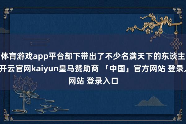 体育游戏app平台部下带出了不少名满天下的东谈主才-开云官网kaiyun皇马赞助商 「中国」官方网站 登录入口
