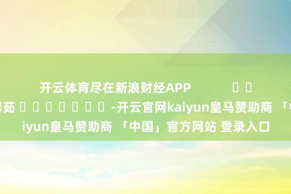 开云体育尽在新浪财经APP            						背负剪辑：王馨茹 							-开云官网kaiyun皇马赞助商 「中国」官方网站 登录入口