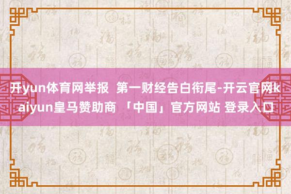 开yun体育网举报  第一财经告白衔尾-开云官网kaiyun皇马赞助商 「中国」官方网站 登录入口