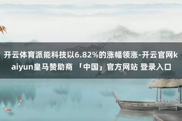 开云体育派能科技以6.82%的涨幅领涨-开云官网kaiyun皇马赞助商 「中国」官方网站 登录入口