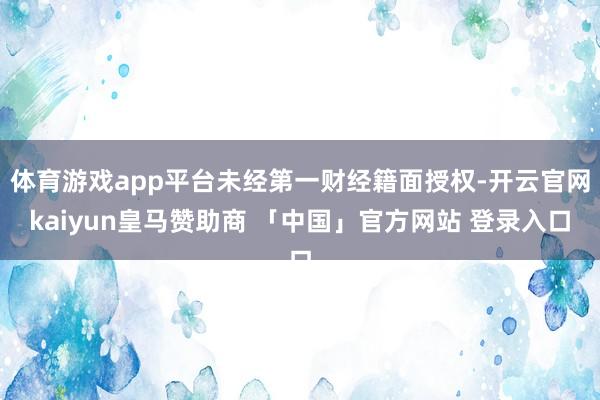 体育游戏app平台未经第一财经籍面授权-开云官网kaiyun皇马赞助商 「中国」官方网站 登录入口