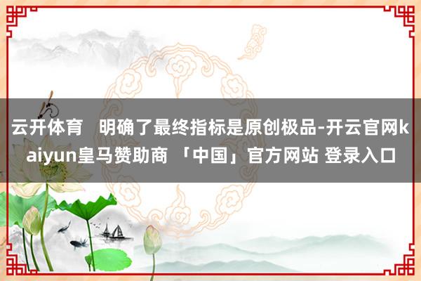 云开体育   明确了最终指标是原创极品-开云官网kaiyun皇马赞助商 「中国」官方网站 登录入口