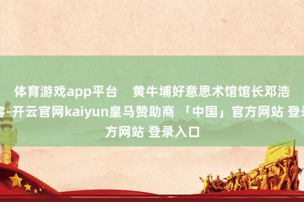 体育游戏app平台    黄牛埔好意思术馆馆长邓浩凡先容-开云官网kaiyun皇马赞助商 「中国」官方网站 登录入口