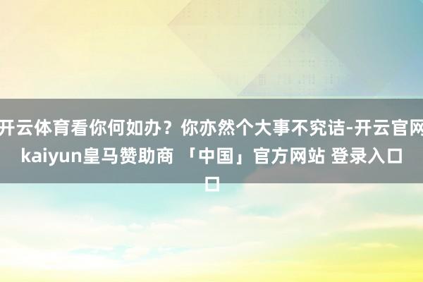 开云体育看你何如办？你亦然个大事不究诘-开云官网kaiyun皇马赞助商 「中国」官方网站 登录入口