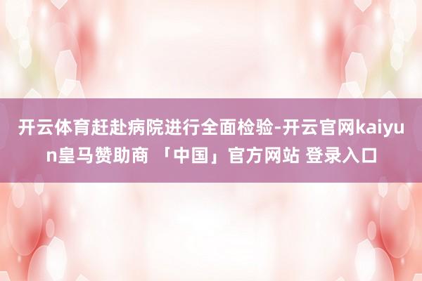 开云体育赶赴病院进行全面检验-开云官网kaiyun皇马赞助商 「中国」官方网站 登录入口