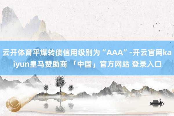 云开体育平煤转债信用级别为“AAA”-开云官网kaiyun皇马赞助商 「中国」官方网站 登录入口