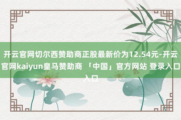 开云官网切尔西赞助商正股最新价为12.54元-开云官网kaiyun皇马赞助商 「中国」官方网站 登录入口