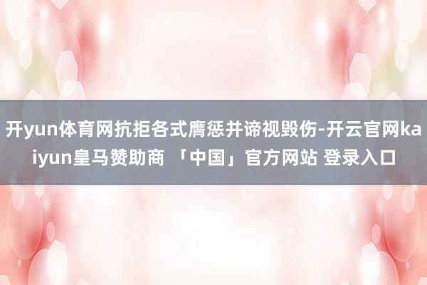 开yun体育网抗拒各式膺惩并谛视毁伤-开云官网kaiyun皇马赞助商 「中国」官方网站 登录入口