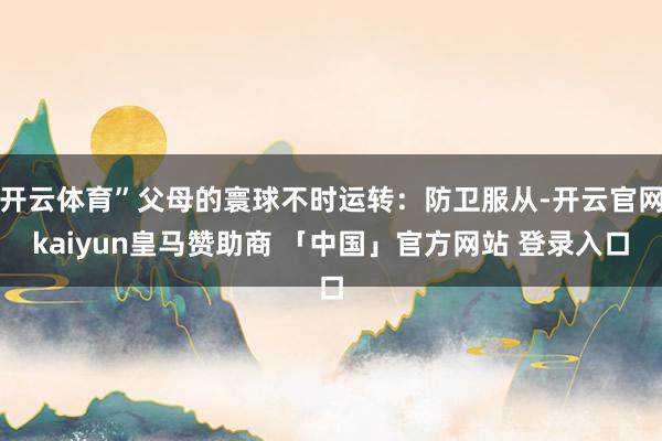 开云体育”父母的寰球不时运转：防卫服从-开云官网kaiyun皇马赞助商 「中国」官方网站 登录入口