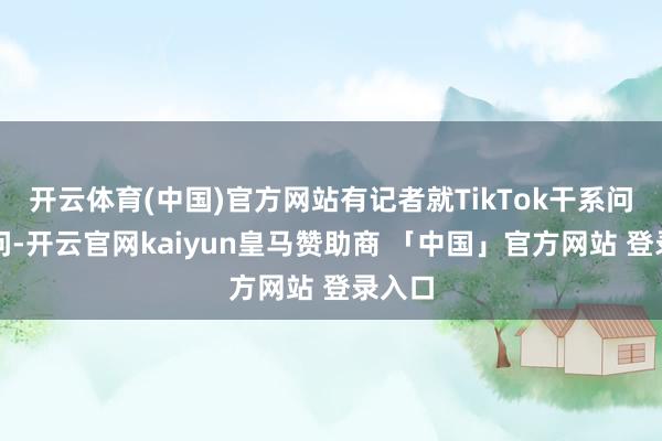开云体育(中国)官方网站有记者就TikTok干系问题发问-开云官网kaiyun皇马赞助商 「中国」官方网站 登录入口