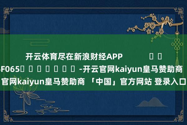 开云体育尽在新浪财经APP 职守裁剪:张俊 SF065 -开云官网kaiyun皇马赞助商 「中国」官方网站 登录入口