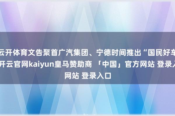 云开体育文告聚首广汽集团、宁德时间推出“国民好车”-开云官网kaiyun皇马赞助商 「中国」官方网站 登录入口