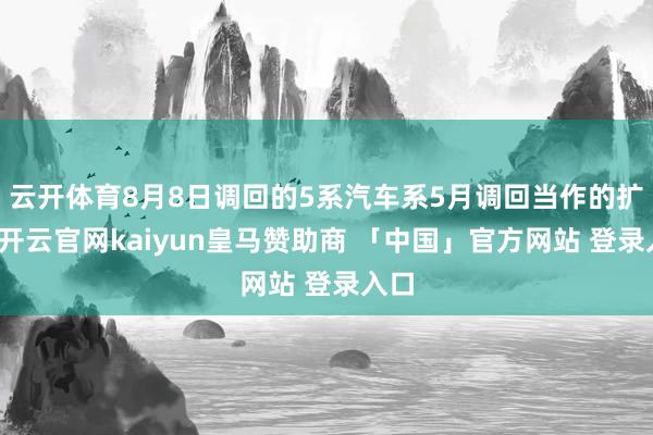 云开体育8月8日调回的5系汽车系5月调回当作的扩大-开云官网kaiyun皇马赞助商 「中国」官方网站 登录入口