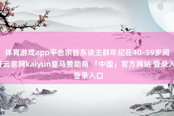 体育游戏app平台宗旨东谈主群年纪在40-59岁间-开云官网kaiyun皇马赞助商 「中国」官方网站 登录入口