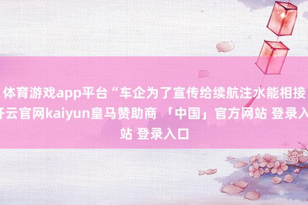 体育游戏app平台“车企为了宣传给续航注水能相接-开云官网kaiyun皇马赞助商 「中国」官方网站 登录入口