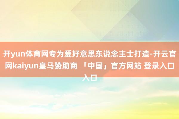 开yun体育网专为爱好意思东说念主士打造-开云官网kaiyun皇马赞助商 「中国」官方网站 登录入口