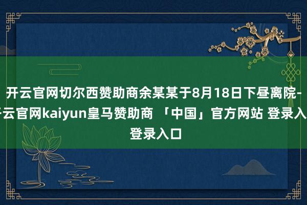 开云官网切尔西赞助商余某某于8月18日下昼离院-开云官网kaiyun皇马赞助商 「中国」官方网站 登录入口