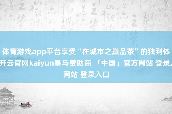 体育游戏app平台享受“在城市之巅品茶”的独到体验-开云官网kaiyun皇马赞助商 「中国」官方网站 登录入口