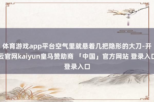 体育游戏app平台空气里就悬着几把隐形的大刀-开云官网kaiyun皇马赞助商 「中国」官方网站 登录入口