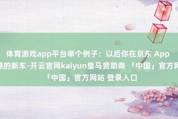 体育游戏app平台举个例子:以后你在京东 App 看中长安启源的新车-开云官网kaiyun皇马赞助商 「中国」官方网站 登录入口