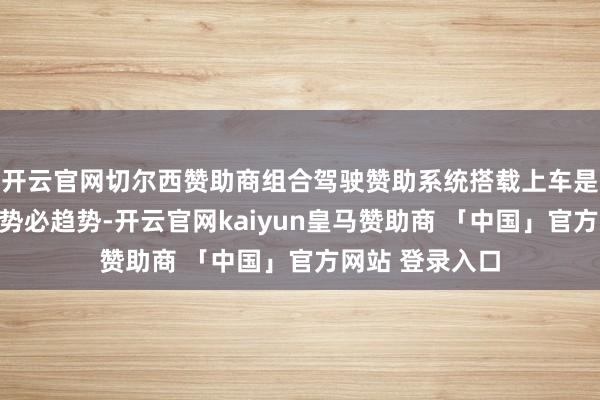 开云官网切尔西赞助商组合驾驶赞助系统搭载上车是汽车产业发展势必趋势-开云官网kaiyun皇马赞助商 「中国」官方网站 登录入口