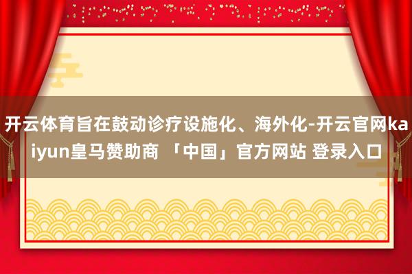 开云体育旨在鼓动诊疗设施化、海外化-开云官网kaiyun皇马赞助商 「中国」官方网站 登录入口