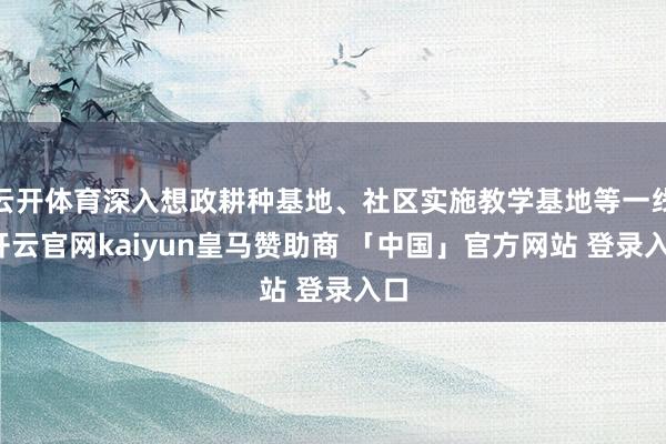 云开体育深入想政耕种基地、社区实施教学基地等一线-开云官网kaiyun皇马赞助商 「中国」官方网站 登录入口