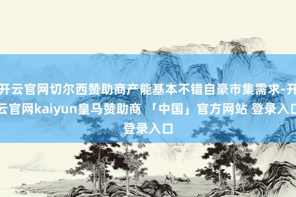 开云官网切尔西赞助商产能基本不错自豪市集需求-开云官网kaiyun皇马赞助商 「中国」官方网站 登录入口