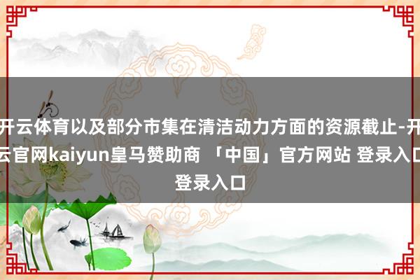 开云体育以及部分市集在清洁动力方面的资源截止-开云官网kaiyun皇马赞助商 「中国」官方网站 登录入口