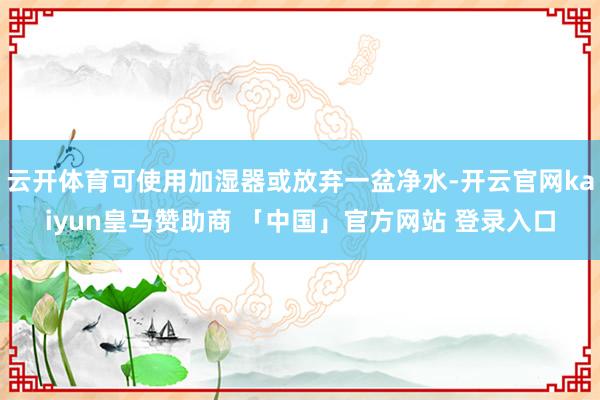 云开体育可使用加湿器或放弃一盆净水-开云官网kaiyun皇马赞助商 「中国」官方网站 登录入口