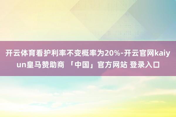 开云体育看护利率不变概率为20%-开云官网kaiyun皇马赞助商 「中国」官方网站 登录入口