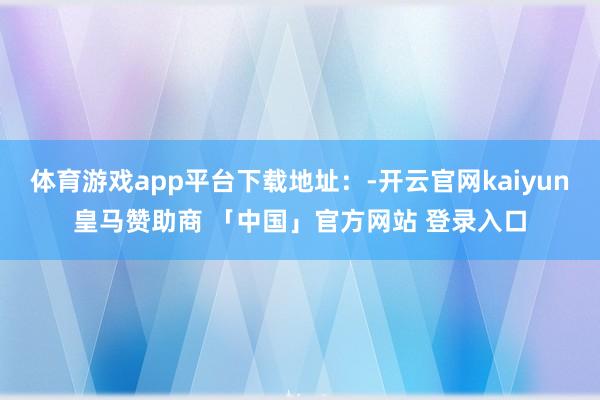 体育游戏app平台下载地址：-开云官网kaiyun皇马赞助商 「中国」官方网站 登录入口