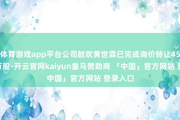 体育游戏app平台公司鼓吹黄世霖已完成询价转让4563.24万股-开云官网kaiyun皇马赞助商 「中国」官方网站 登录入口
