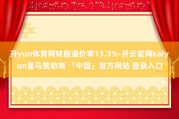开yun体育网转股溢价率13.3%-开云官网kaiyun皇马赞助商 「中国」官方网站 登录入口