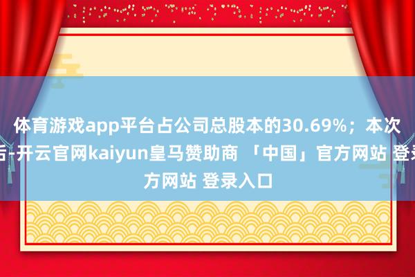 体育游戏app平台占公司总股本的30.69%;本次质押后-开云官网kaiyun皇马赞助商 「中国」官方网站 登录入口