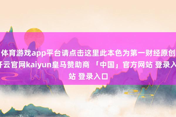 体育游戏app平台请点击这里此本色为第一财经原创-开云官网kaiyun皇马赞助商 「中国」官方网站 登录入口