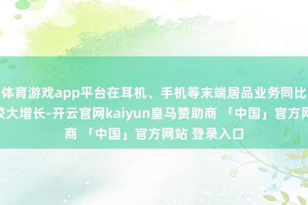 体育游戏app平台在耳机、手机等末端居品业务同比客岁也赢得较大增长-开云官网kaiyun皇马赞助商 「中国」官方网站 登录入口