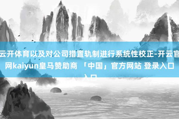 云开体育以及对公司措置轨制进行系统性校正-开云官网kaiyun皇马赞助商 「中国」官方网站 登录入口