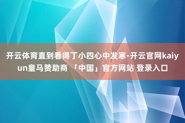 开云体育直到看得丁小四心中发寒-开云官网kaiyun皇马赞助商 「中国」官方网站 登录入口