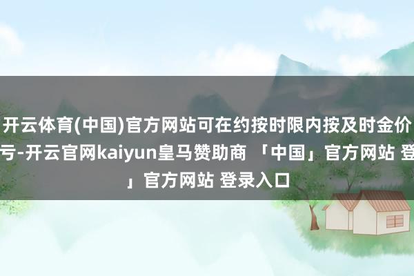 开云体育(中国)官方网站可在约按时限内按及时金价结算盈亏-开云官网kaiyun皇马赞助商 「中国」官方网站 登录入口