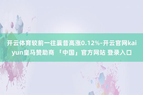 开云体育较前一往曩昔高涨0.12%-开云官网kaiyun皇马赞助商 「中国」官方网站 登录入口