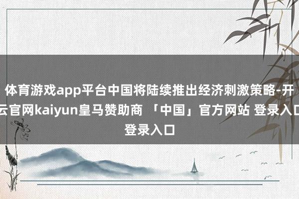 体育游戏app平台中国将陆续推出经济刺激策略-开云官网kaiyun皇马赞助商 「中国」官方网站 登录入口